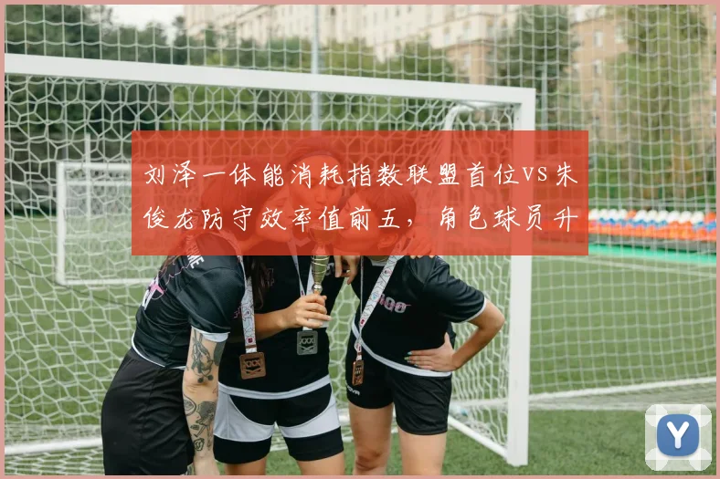 刘泽一体能消耗指数联盟首位vs朱俊龙防守效率值前五，角色球员升级对比