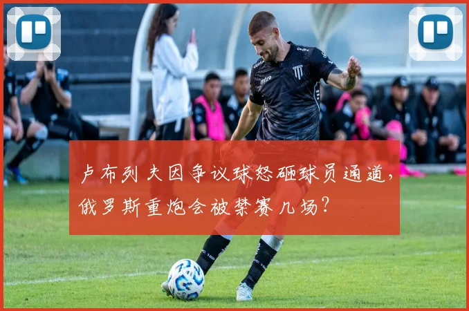 卢布列夫因争议球怒砸球员通道，俄罗斯重炮会被禁赛几场？