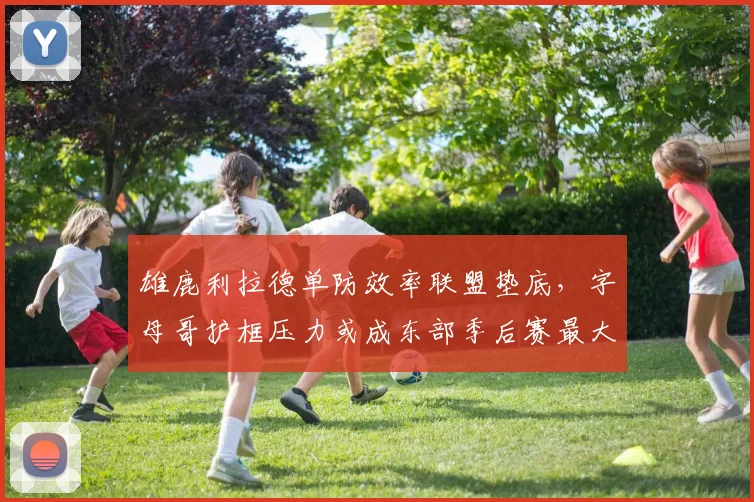 雄鹿利拉德单防效率联盟垫底，字母哥护框压力或成东部季后赛最大变数