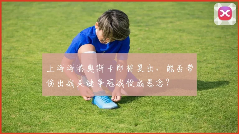 上海海港奥斯卡即将复出，能否带伤出战关键争冠战役成悬念？