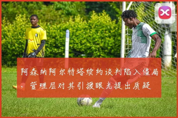 阿森纳阿尔特塔续约谈判陷入僵局，管理层对其引援眼光提出质疑